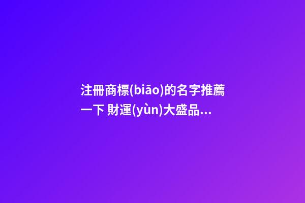 注冊商標(biāo)的名字推薦一下 財運(yùn)大盛品牌名,起名之家